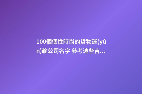 100個個性時尚的貨物運(yùn)輸公司名字 參考這些吉名符合-第1張-公司起名-玄機(jī)派